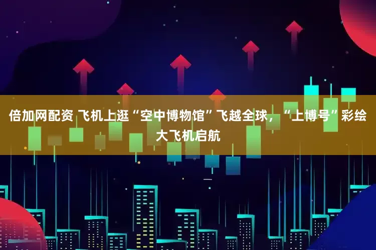 倍加网配资 飞机上逛“空中博物馆”飞越全球，“上博号”彩绘大飞机启航