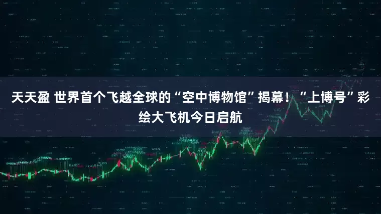 天天盈 世界首个飞越全球的“空中博物馆”揭幕！“上博号”彩绘大飞机今日启航