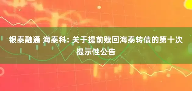 银泰融通 海泰科: 关于提前赎回海泰转债的第十次提示性公告