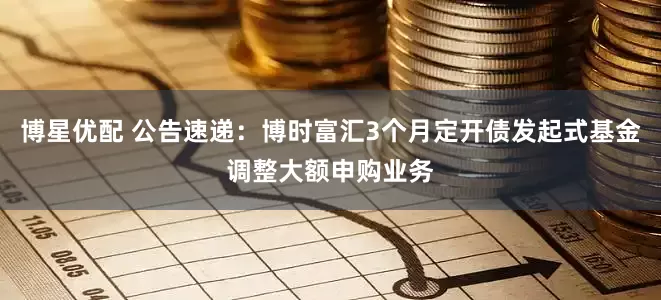 博星优配 公告速递：博时富汇3个月定开债发起式基金调整大额申购业务