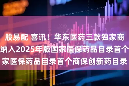 股易配 喜讯！华东医药三款独家商业化创新药产品纳入2025年版国家医保药品目录首个商保创新药目录