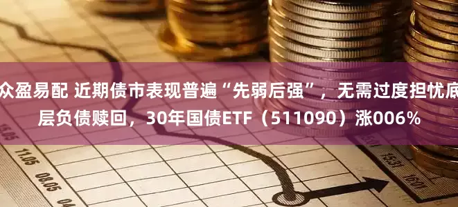 众盈易配 近期债市表现普遍“先弱后强”，无需过度担忧底层负债赎回，30年国债ETF（511090）涨006%