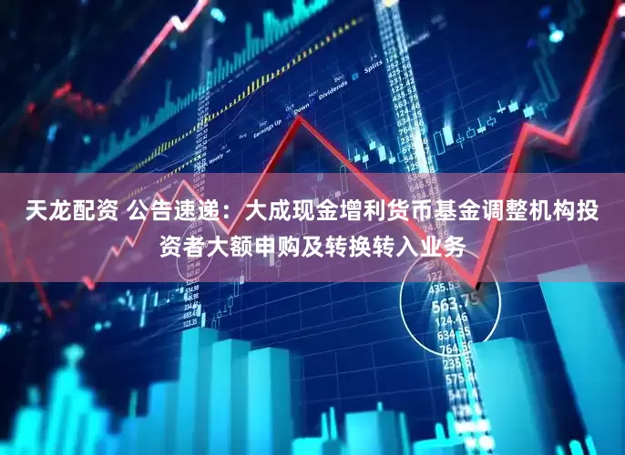 天龙配资 公告速递：大成现金增利货币基金调整机构投资者大额申购及转换转入业务
